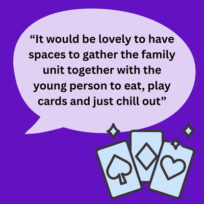 A quote "“It would be lovely to have spaces to gather the family unit together with the young person to eat, play cards and just chill out”