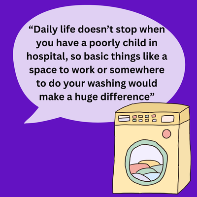 A quote “Daily life doesn’t stop when you have a poorly child in hospital, so basic things like a space to work or somewhere to do your washing would make a huge difference”